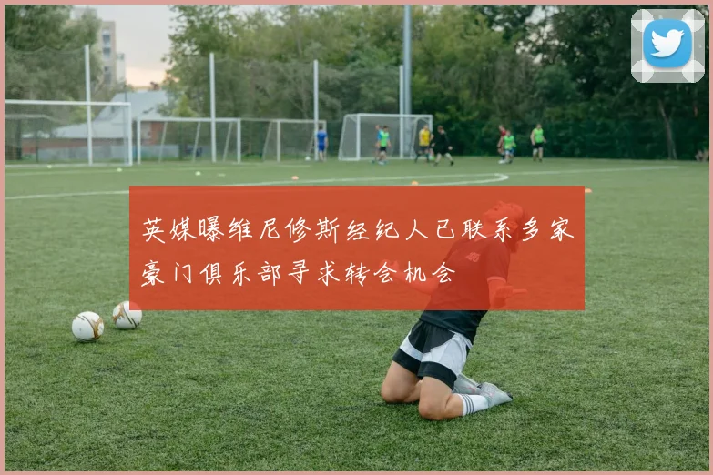 英媒曝维尼修斯经纪人已联系多家豪门俱乐部寻求转会机会