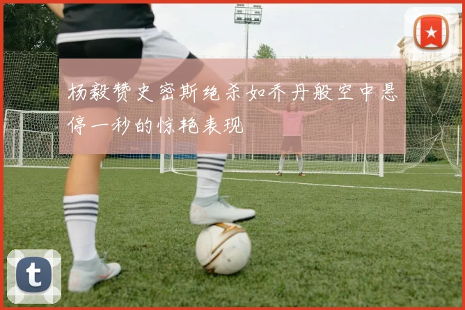 杨毅赞史密斯绝杀如乔丹般空中悬停一秒的惊艳表现