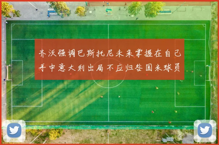 齐沃强调巴斯托尼未来掌握在自己手中意大利出局不应归咎国米球员