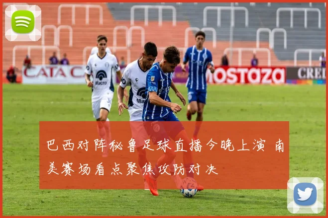 巴西对阵秘鲁足球直播今晚上演 南美赛场看点聚焦攻防对决