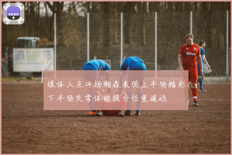 媒体人点评杨瀚森表现上半场精彩下半场失常体能提升任重道远