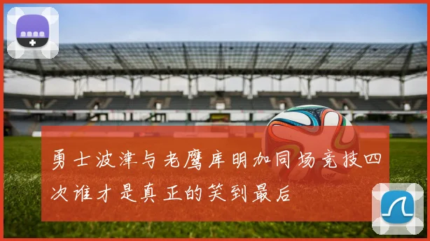 勇士波津与老鹰库明加同场竞技四次谁才是真正的笑到最后