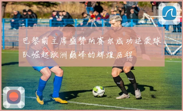 巴黎前主席盛赞纳赛尔成功逆袭球队崛起欧洲巅峰的辉煌历程