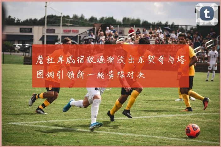 詹杜库威宿敌逐渐淡出东契奇与塔图姆引领新一轮黄绿对决