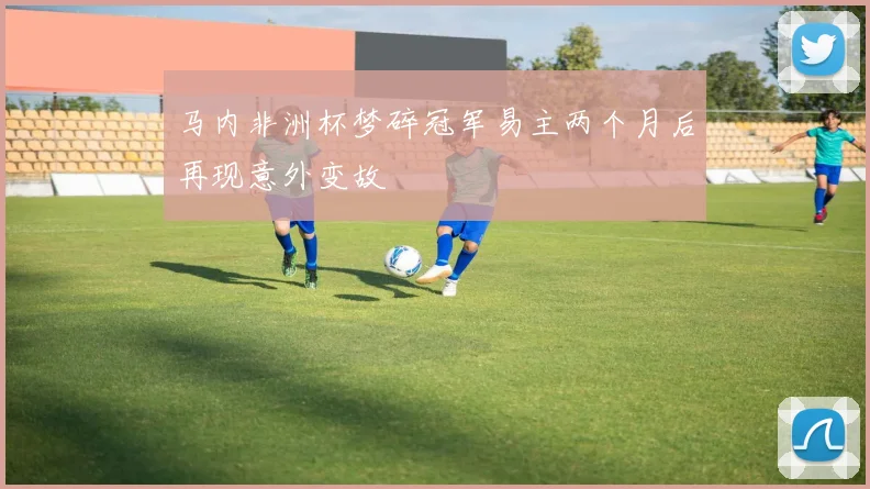 马内非洲杯梦碎冠军易主两个月后再现意外变故