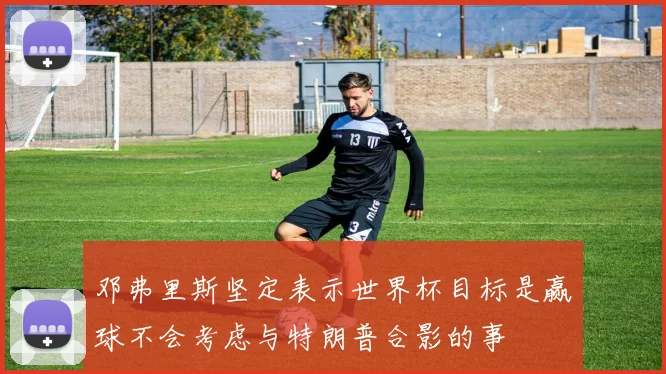 邓弗里斯坚定表示世界杯目标是赢球不会考虑与特朗普合影的事