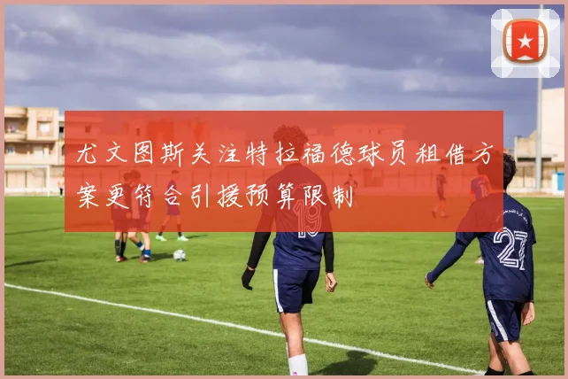 尤文图斯关注特拉福德球员租借方案更符合引援预算限制