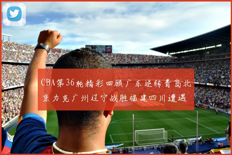 CBA第36轮精彩回顾广东逆转青岛北京力克广州辽宁战胜福建四川遭遇36连败困境