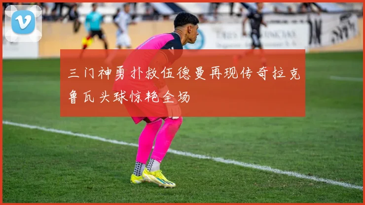 三门神勇扑救伍德曼再现传奇拉克鲁瓦头球惊艳全场