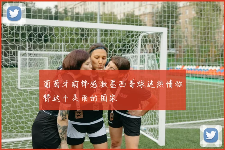 葡萄牙前锋感激墨西哥球迷热情称赞这个美丽的国家