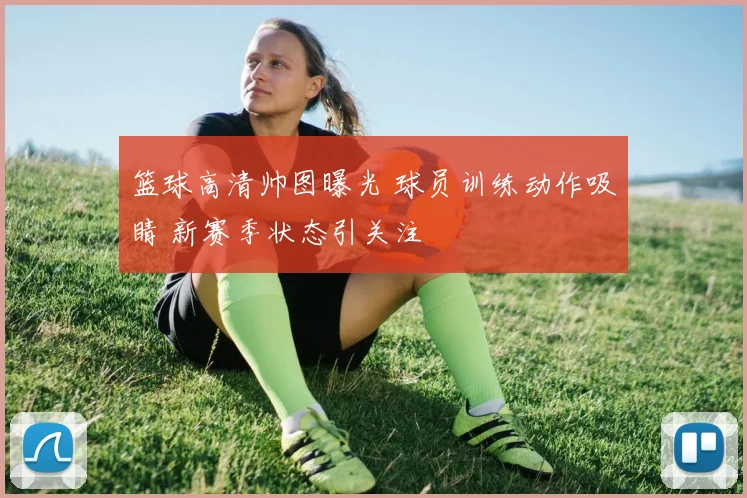 篮球高清帅图曝光 球员训练动作吸睛 新赛季状态引关注