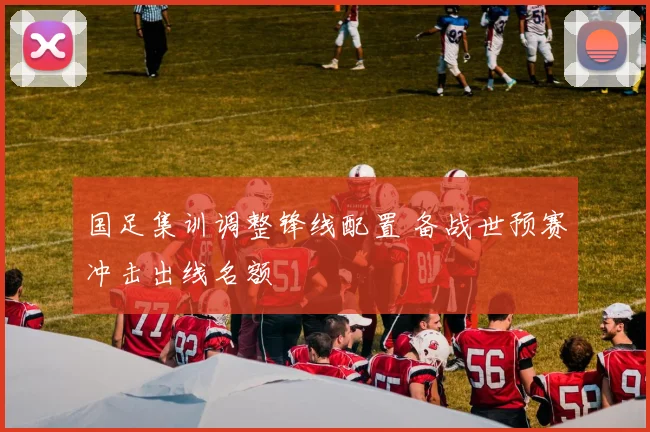 国足集训调整锋线配置 备战世预赛冲击出线名额