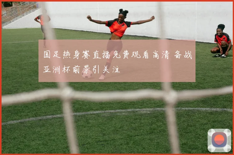 国足热身赛直播免费观看高清 备战亚洲杯前景引关注